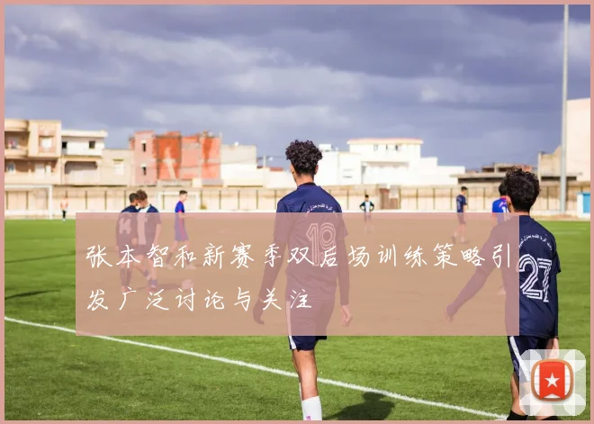 张本智和新赛季双后场训练策略引发广泛讨论与关注