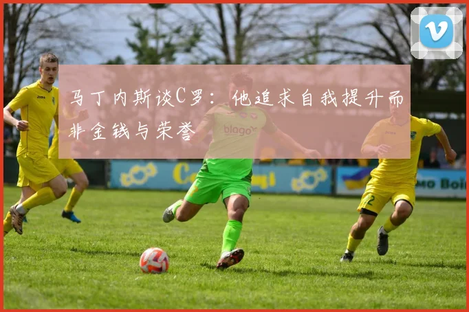 马丁内斯谈C罗：他追求自我提升而非金钱与荣誉