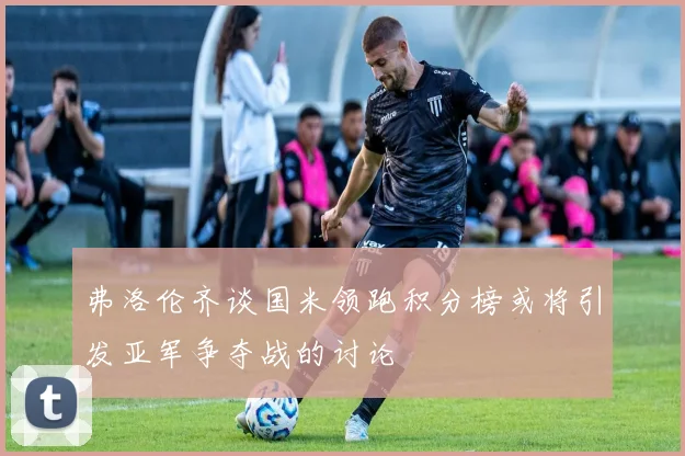 弗洛伦齐谈国米领跑积分榜或将引发亚军争夺战的讨论