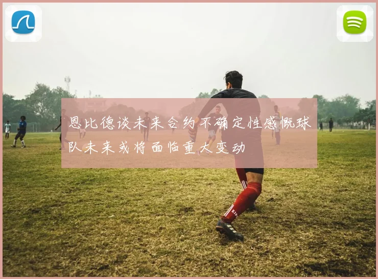 恩比德谈未来合约不确定性感慨球队未来或将面临重大变动
