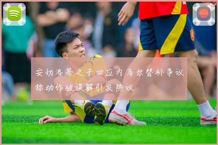 安切洛蒂之子回应内马尔替补争议称动作被误解引发热议