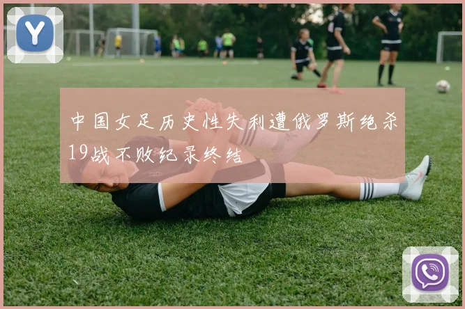 中国女足历史性失利遭俄罗斯绝杀19战不败纪录终结