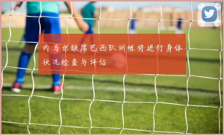 内马尔缺席巴西队训练将进行身体状况检查与评估
