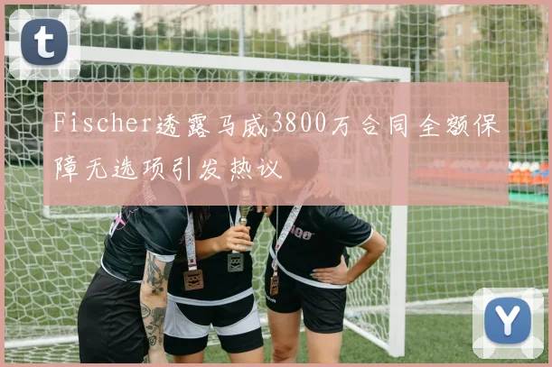 Fischer透露马威3800万合同全额保障无选项引发热议