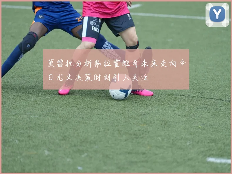 莫雷托分析弗拉霍维奇未来走向今日尤文决策时刻引人关注