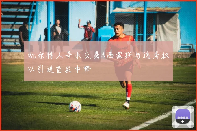 凯尔特人寻求交易A西蒙斯与选秀权以引进首发中锋