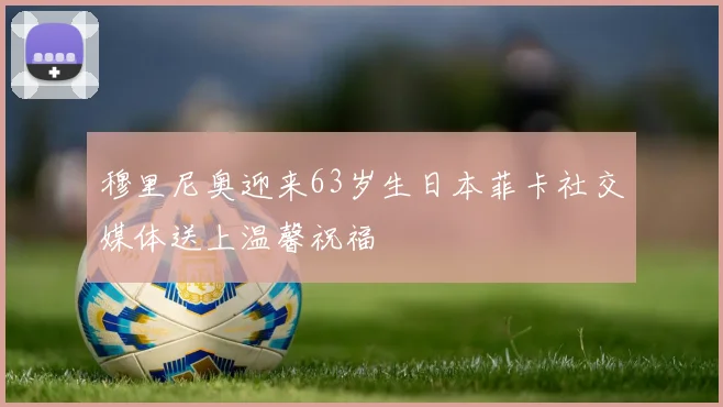 穆里尼奥迎来63岁生日本菲卡社交媒体送上温馨祝福