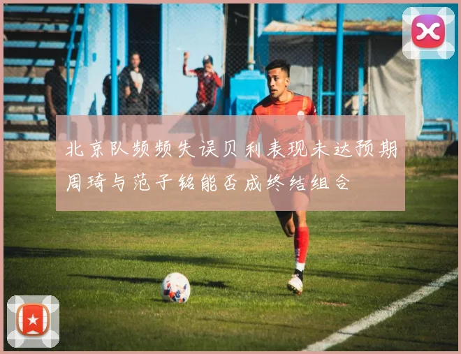 北京队频频失误贝利表现未达预期周琦与范子铭能否成终结组合