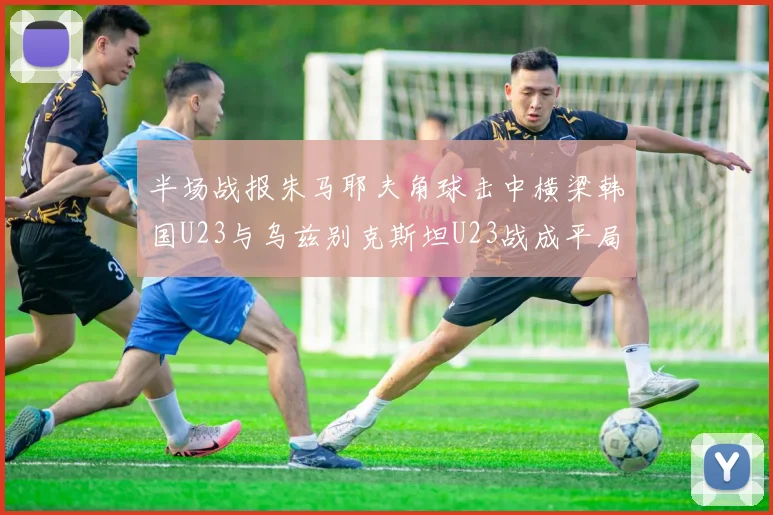 半场战报朱马耶夫角球击中横梁韩国U23与乌兹别克斯坦U23战成平局